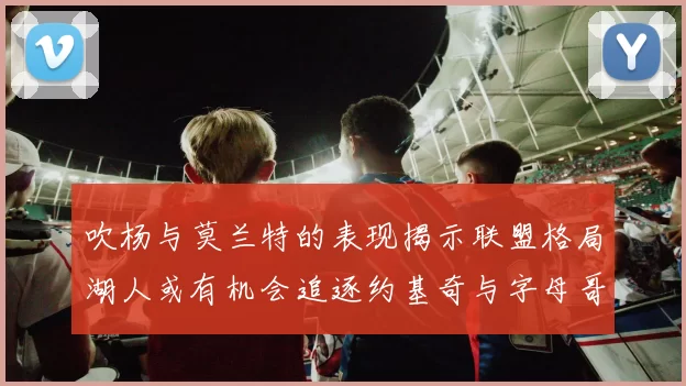 吹杨与莫兰特的表现揭示联盟格局湖人或有机会追逐约基奇与字母哥