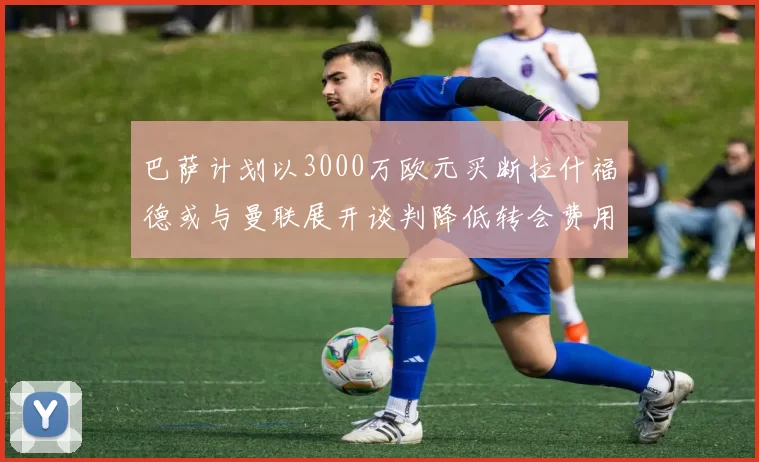 巴萨计划以3000万欧元买断拉什福德或与曼联展开谈判降低转会费用