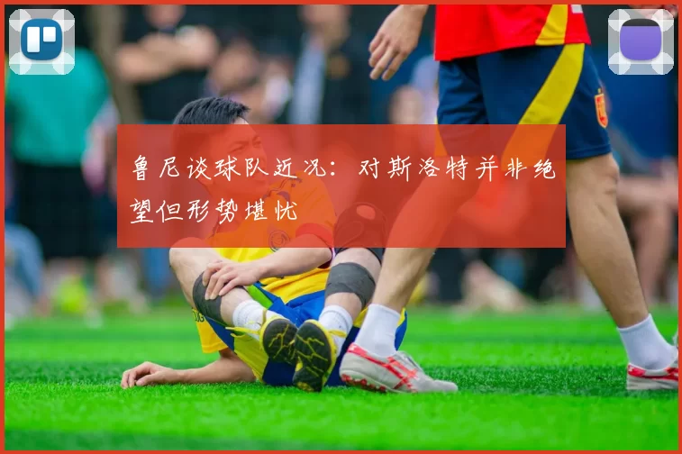 鲁尼谈球队近况：对斯洛特并非绝望但形势堪忧