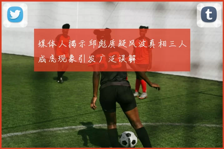 媒体人揭示邱彪质疑风波真相三人成虎现象引发广泛误解