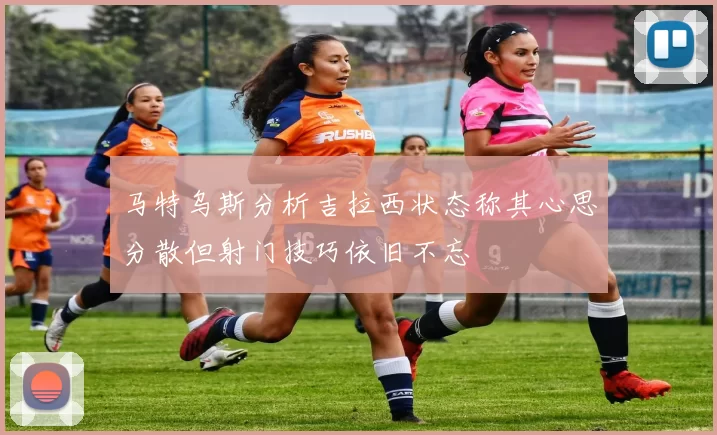 马特乌斯分析吉拉西状态称其心思分散但射门技巧依旧不忘