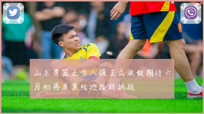 山东男篮止步八强正式放假期待六月初再度集结迎接新挑战