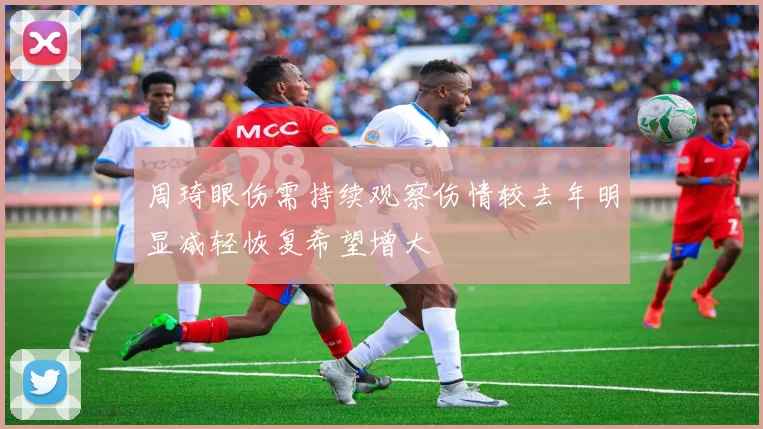 周琦眼伤需持续观察伤情较去年明显减轻恢复希望增大