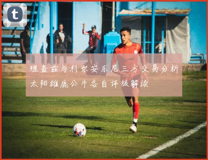 理查兹与科尔安东尼三方交易分析太阳雄鹿公牛各自评级解读