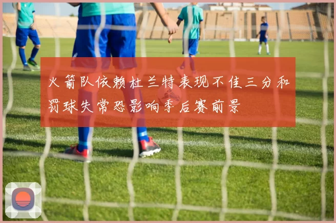 火箭队依赖杜兰特表现不佳三分和罚球失常恐影响季后赛前景